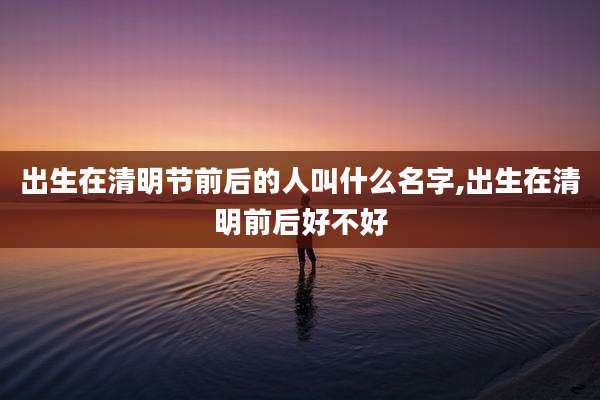 出生在清明节前后的人叫什么名字,出生在清明前后好不好