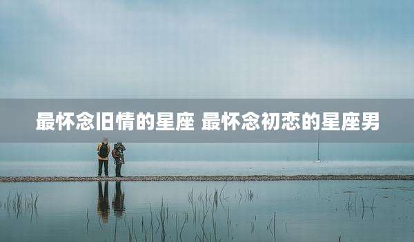 最怀念旧情的星座 最怀念初恋的星座男