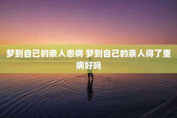 梦到自己的亲人患病 梦到自己的亲人得了重病好吗