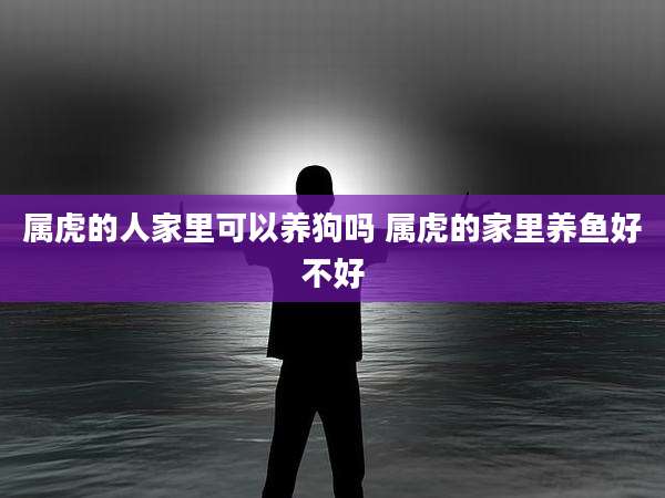 属虎的人家里可以养狗吗 属虎的家里养鱼好不好