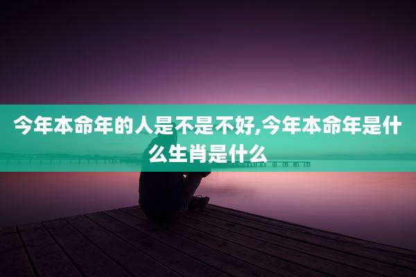 今年本命年的人是不是不好,今年本命年是什么生肖是什么