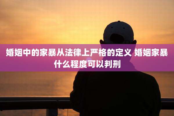 婚姻中的家暴从法律上严格的定义 婚姻家暴什么程度可以判刑