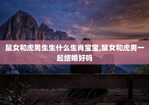 鼠女和虎男生生什么生肖宝宝,鼠女和虎男一起结婚好吗