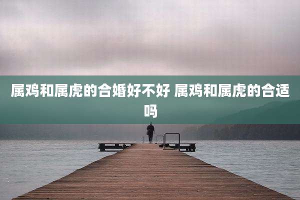 属鸡和属虎的合婚好不好 属鸡和属虎的合适吗