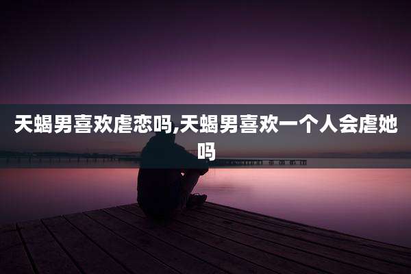 天蝎男喜欢虐恋吗,天蝎男喜欢一个人会虐她吗