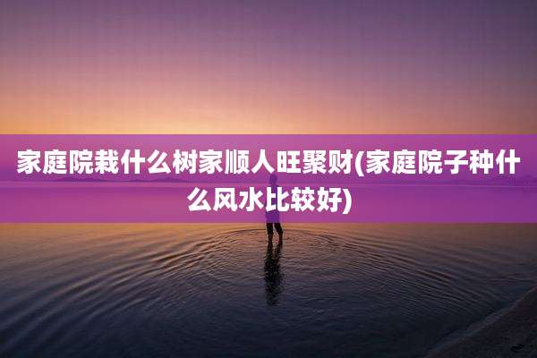 家庭院栽什么树家顺人旺聚财(家庭院子种什么风水比较好)