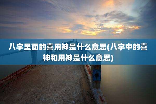 八字里面的喜用神是什么意思(八字中的喜神和用神是什么意思)