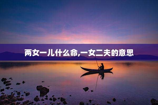 两女一儿什么命,一女二夫的意思