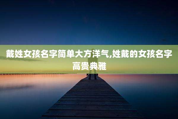 戴姓女孩名字简单大方洋气,姓戴的女孩名字高贵典雅