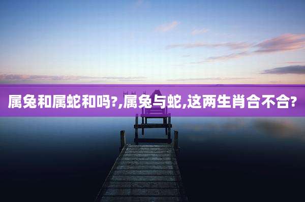 属兔和属蛇和吗?,属兔与蛇,这两生肖合不合?