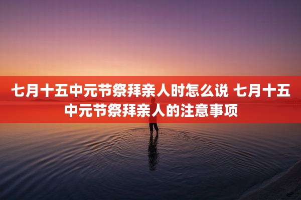 七月十五中元节祭拜亲人时怎么说 七月十五中元节祭拜亲人的注意事项