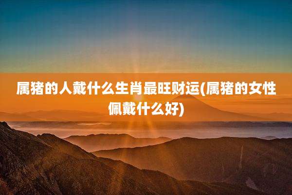 属猪的人戴什么生肖最旺财运(属猪的女性佩戴什么好)