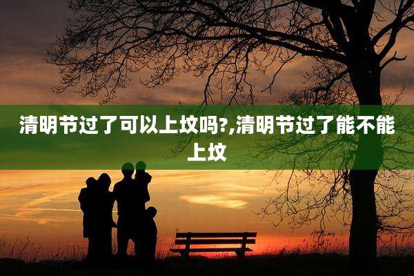 清明节过了可以上坟吗?,清明节过了能不能上坟
