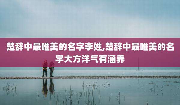楚辞中最唯美的名字李姓,楚辞中最唯美的名字大方洋气有涵养