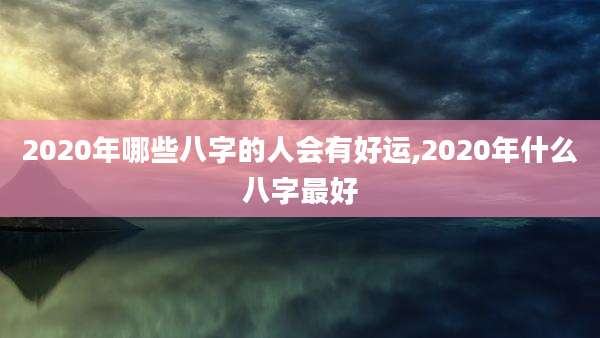 2020年哪些八字的人会有好运,2020年什么八字最好