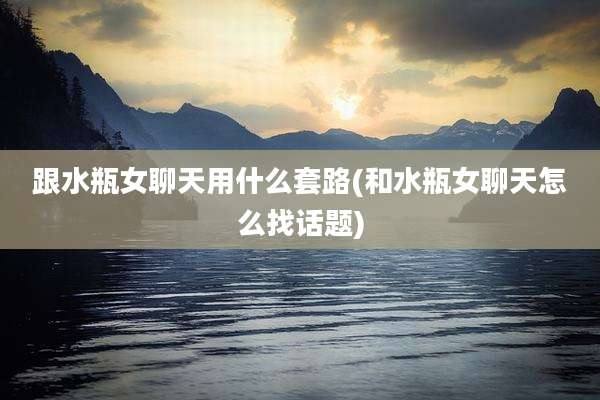 跟水瓶女聊天用什么套路(和水瓶女聊天怎么找话题)