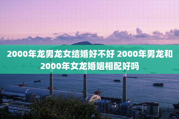 2000年龙男龙女结婚好不好 2000年男龙和2000年女龙婚姻相配好吗