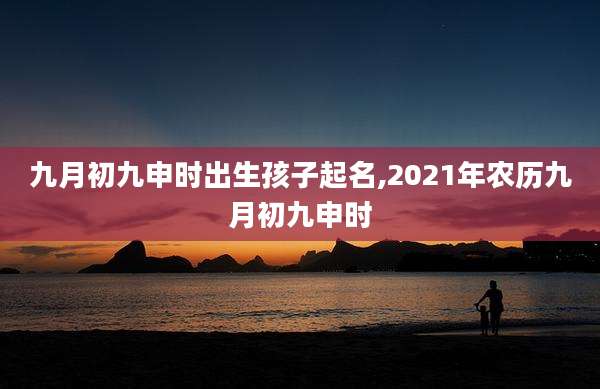 九月初九申时出生孩子起名,2021年农历九月初九申时