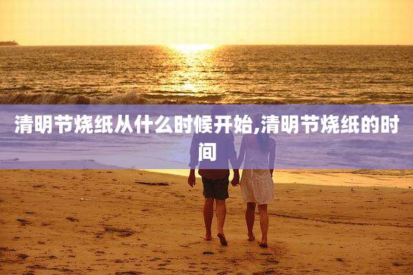 清明节烧纸从什么时候开始,清明节烧纸的时间