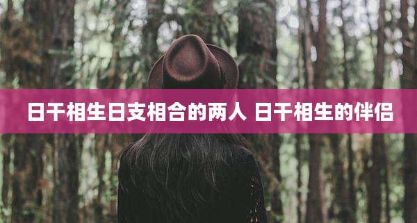 日干相生日支相合的两人 日干相生的伴侣