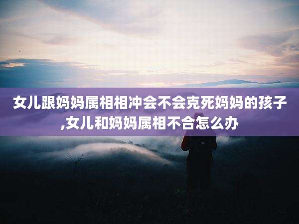 女儿跟妈妈属相相冲会不会克死妈妈的孩子,女儿和妈妈属相不合怎么办