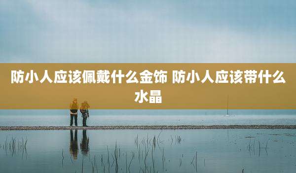 防小人应该佩戴什么金饰 防小人应该带什么水晶