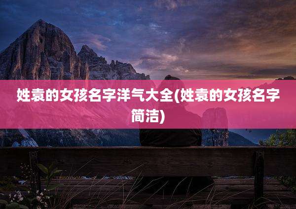姓袁的女孩名字洋气大全(姓袁的女孩名字简洁)