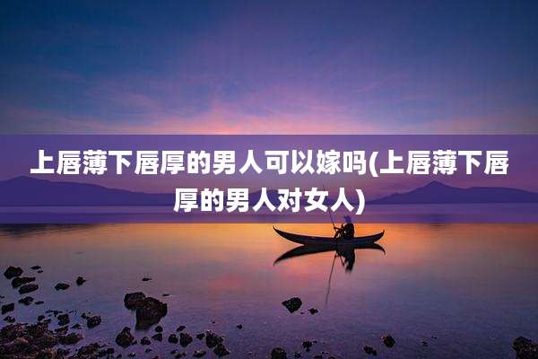 上唇薄下唇厚的男人可以嫁吗(上唇薄下唇厚的男人对女人)