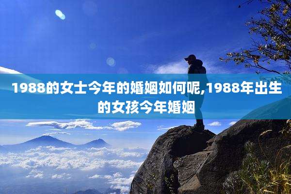 1988的女士今年的婚姻如何呢,1988年出生的女孩今年婚姻