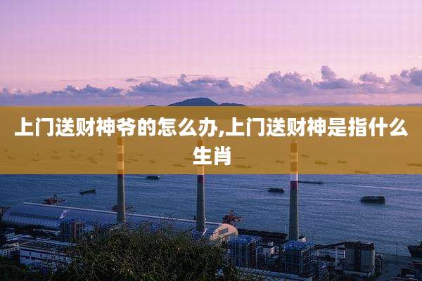上门送财神爷的怎么办,上门送财神是指什么生肖