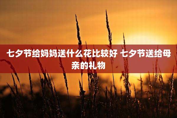 七夕节给妈妈送什么花比较好 七夕节送给母亲的礼物
