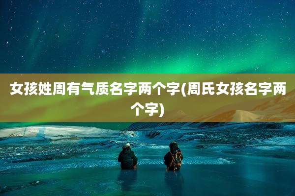女孩姓周有气质名字两个字(周氏女孩名字两个字)