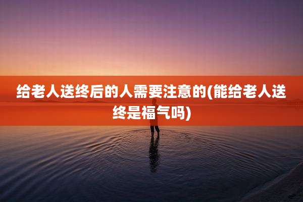 给老人送终后的人需要注意的(能给老人送终是福气吗)
