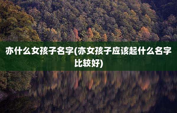 亦什么女孩子名字(亦女孩子应该起什么名字比较好)