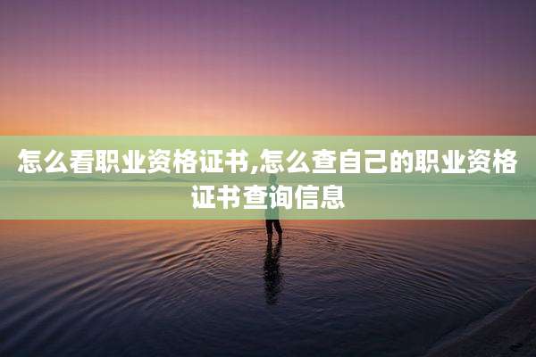 怎么看职业资格证书,怎么查自己的职业资格证书查询信息