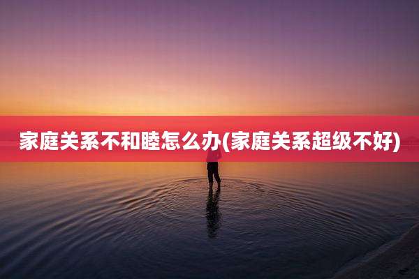 家庭关系不和睦怎么办(家庭关系超级不好)