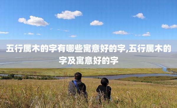 五行属木的字有哪些寓意好的字,五行属木的字及寓意好的字