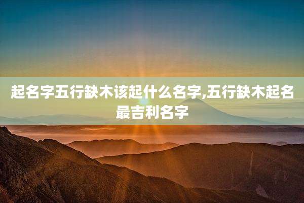 起名字五行缺木该起什么名字,五行缺木起名最吉利名字
