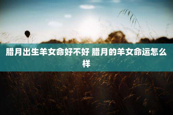 腊月出生羊女命好不好 腊月的羊女命运怎么样