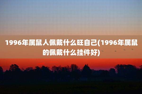 1996年属鼠人佩戴什么旺自己(1996年属鼠的佩戴什么挂件好)