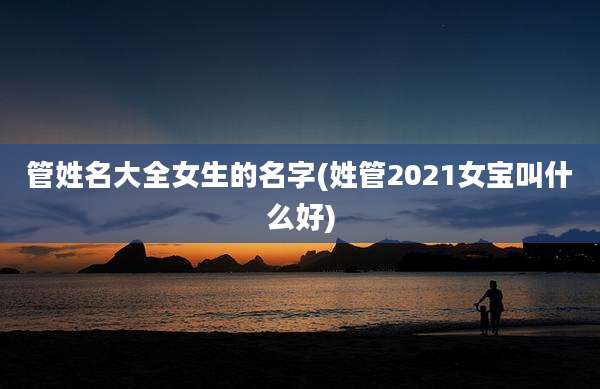 管姓名大全女生的名字(姓管2021女宝叫什么好)