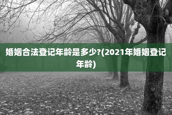 婚姻合法登记年龄是多少?(2021年婚姻登记年龄)