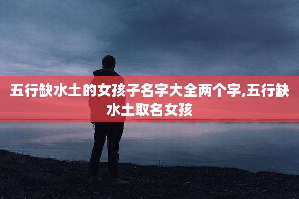 五行缺水土的女孩子名字大全两个字,五行缺水土取名女孩
