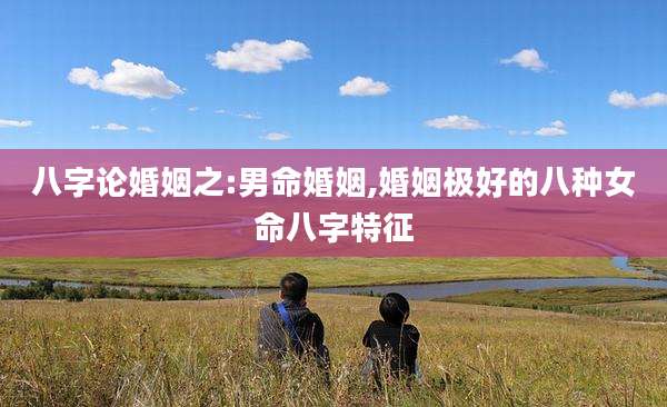 八字论婚姻之:男命婚姻,婚姻极好的八种女命八字特征