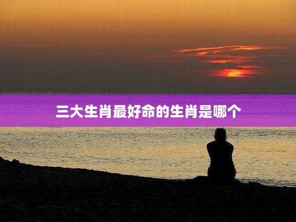 三大生肖最好命的生肖是哪个