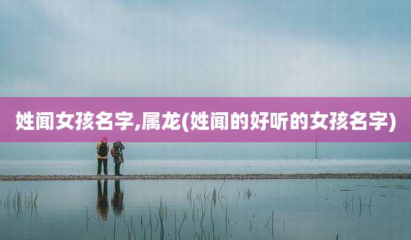姓闻女孩名字,属龙(姓闻的好听的女孩名字)