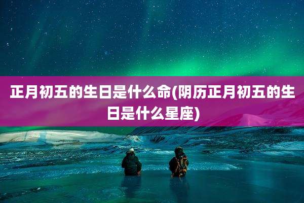 正月初五的生日是什么命(阴历正月初五的生日是什么星座)