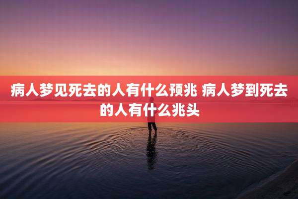 病人梦见死去的人有什么预兆 病人梦到死去的人有什么兆头
