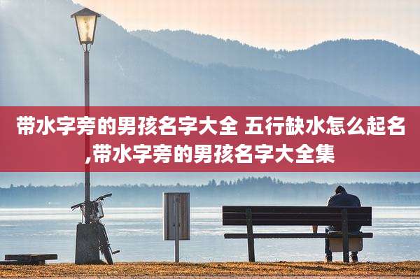 带水字旁的男孩名字大全 五行缺水怎么起名,带水字旁的男孩名字大全集