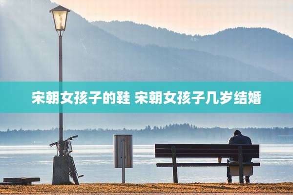 宋朝女孩子的鞋 宋朝女孩子几岁结婚